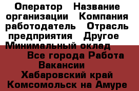 Оператор › Название организации ­ Компания-работодатель › Отрасль предприятия ­ Другое › Минимальный оклад ­ 25 000 - Все города Работа » Вакансии   . Хабаровский край,Комсомольск-на-Амуре г.